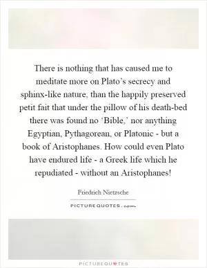 There is nothing that has caused me to meditate more on Plato’s secrecy and sphinx-like nature, than the happily preserved petit fait that under the pillow of his death-bed there was found no ‘Bible,’ nor anything Egyptian, Pythagorean, or Platonic - but a book of Aristophanes. How could even Plato have endured life - a Greek life which he repudiated - without an Aristophanes! Picture Quote #1