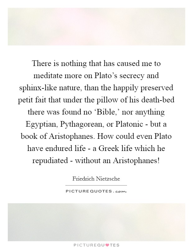 There is nothing that has caused me to meditate more on Plato's secrecy and sphinx-like nature, than the happily preserved petit fait that under the pillow of his death-bed there was found no ‘Bible,' nor anything Egyptian, Pythagorean, or Platonic - but a book of Aristophanes. How could even Plato have endured life - a Greek life which he repudiated - without an Aristophanes! Picture Quote #1