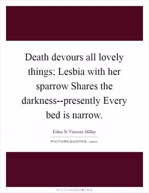 Death devours all lovely things; Lesbia with her sparrow Shares the darkness--presently Every bed is narrow Picture Quote #1