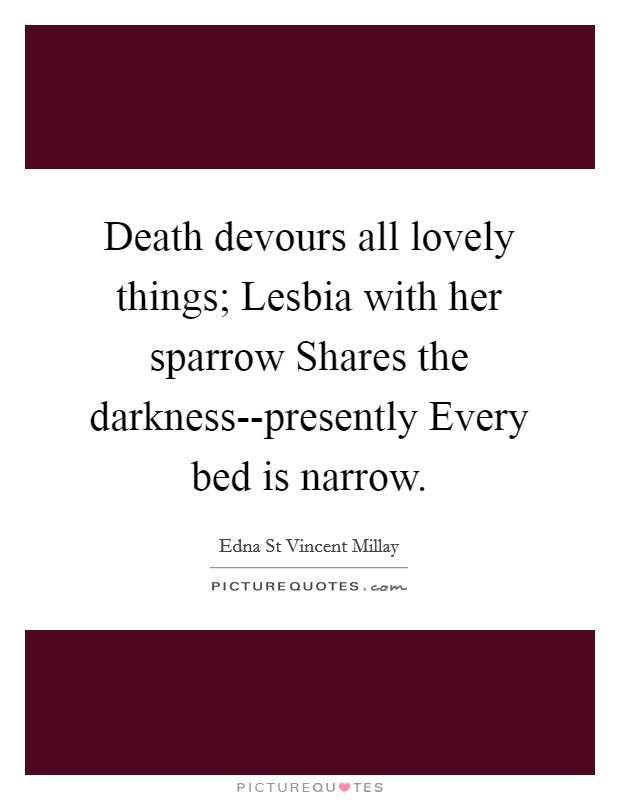 Death devours all lovely things; Lesbia with her sparrow Shares the darkness--presently Every bed is narrow. Picture Quote #1