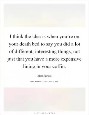 I think the idea is when you’re on your death bed to say you did a lot of different, interesting things, not just that you have a more expensive lining in your coffin Picture Quote #1