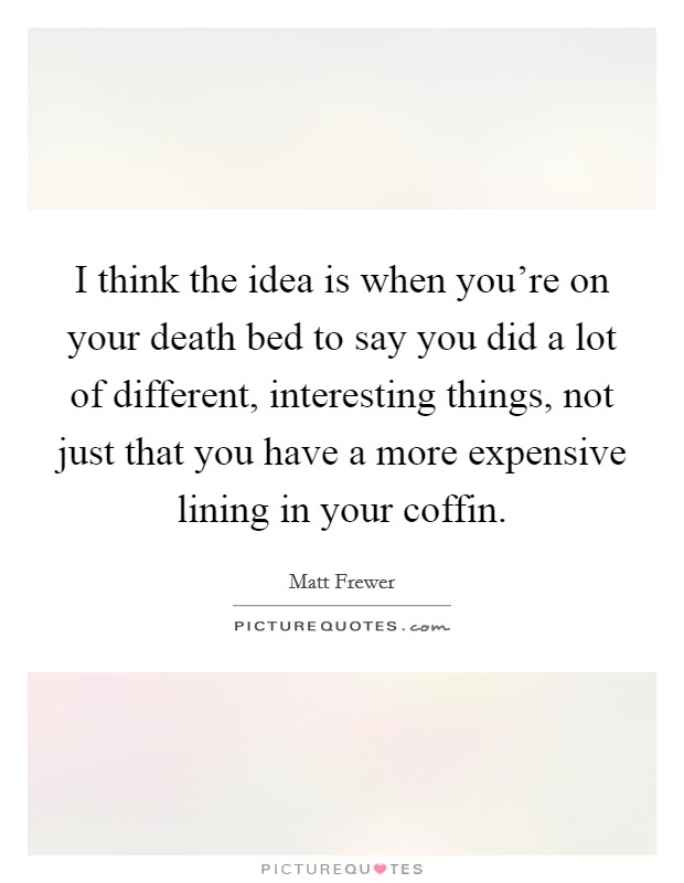 I think the idea is when you're on your death bed to say you did a lot of different, interesting things, not just that you have a more expensive lining in your coffin. Picture Quote #1