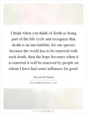 I think when you think of death as being part of the life cycle and recognize that death is an inevitability for our species because the world has to be renewed with each death, then the hope becomes when it is renewed it will be renewed by people on whom I have had some influence for good Picture Quote #1
