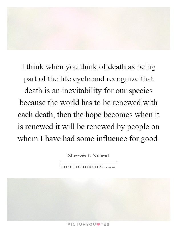 I think when you think of death as being part of the life cycle and recognize that death is an inevitability for our species because the world has to be renewed with each death, then the hope becomes when it is renewed it will be renewed by people on whom I have had some influence for good. Picture Quote #1