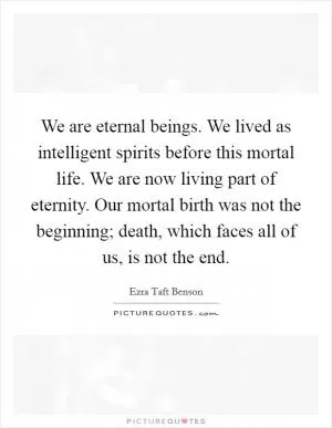 We are eternal beings. We lived as intelligent spirits before this mortal life. We are now living part of eternity. Our mortal birth was not the beginning; death, which faces all of us, is not the end Picture Quote #1