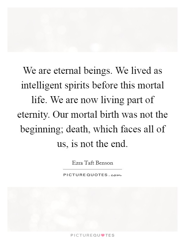 We are eternal beings. We lived as intelligent spirits before this mortal life. We are now living part of eternity. Our mortal birth was not the beginning; death, which faces all of us, is not the end. Picture Quote #1