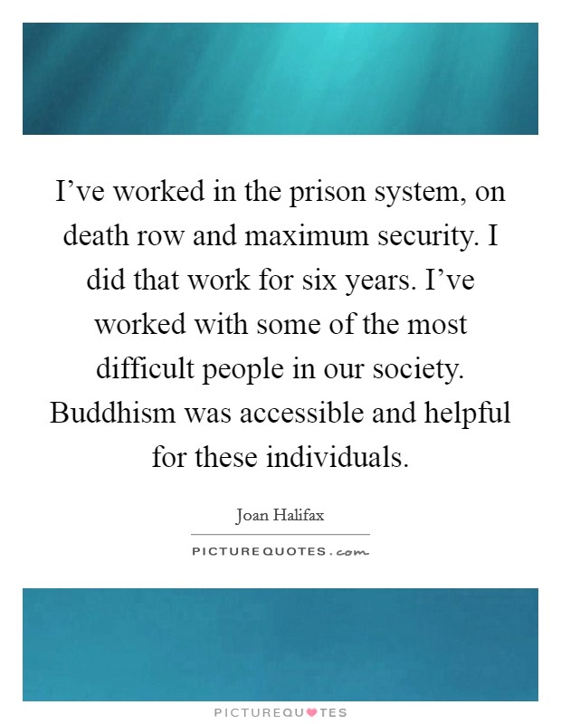 I've worked in the prison system, on death row and maximum security. I did that work for six years. I've worked with some of the most difficult people in our society. Buddhism was accessible and helpful for these individuals. Picture Quote #1