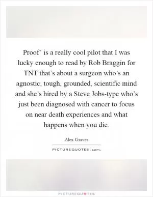 Proof’ is a really cool pilot that I was lucky enough to read by Rob Braggin for TNT that’s about a surgeon who’s an agnostic, tough, grounded, scientific mind and she’s hired by a Steve Jobs-type who’s just been diagnosed with cancer to focus on near death experiences and what happens when you die Picture Quote #1