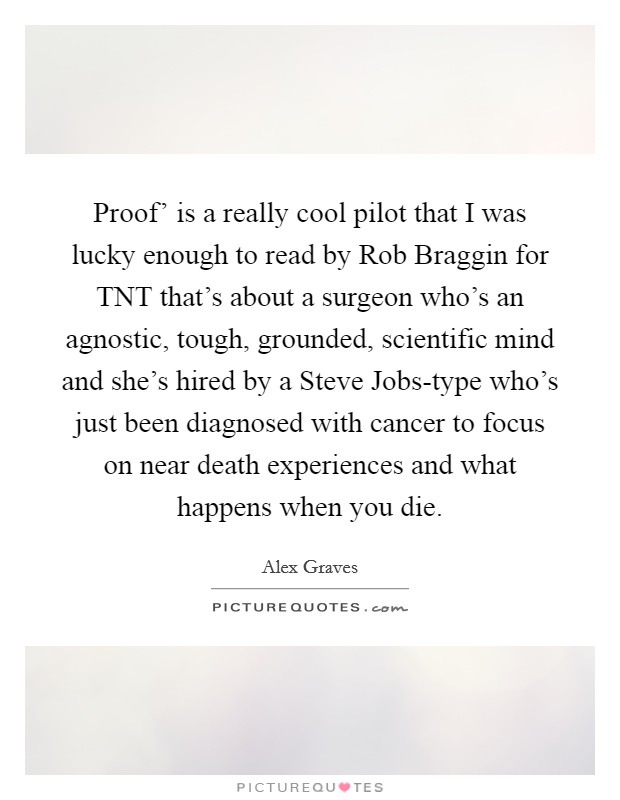 Proof' is a really cool pilot that I was lucky enough to read by Rob Braggin for TNT that's about a surgeon who's an agnostic, tough, grounded, scientific mind and she's hired by a Steve Jobs-type who's just been diagnosed with cancer to focus on near death experiences and what happens when you die. Picture Quote #1
