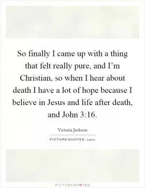 So finally I came up with a thing that felt really pure, and I’m Christian, so when I hear about death I have a lot of hope because I believe in Jesus and life after death, and John 3:16 Picture Quote #1