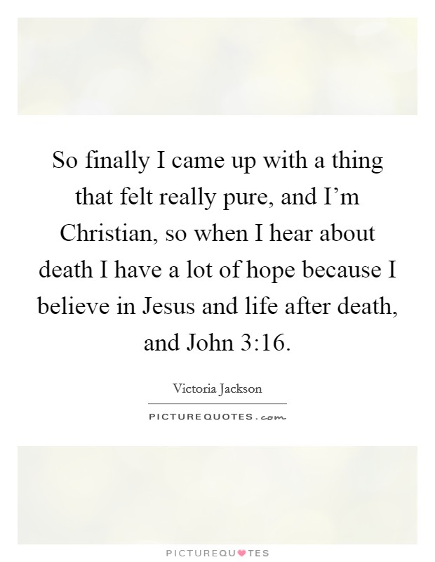 So finally I came up with a thing that felt really pure, and I'm Christian, so when I hear about death I have a lot of hope because I believe in Jesus and life after death, and John 3:16. Picture Quote #1