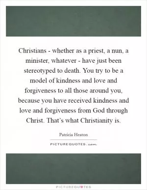 Christians - whether as a priest, a nun, a minister, whatever - have just been stereotyped to death. You try to be a model of kindness and love and forgiveness to all those around you, because you have received kindness and love and forgiveness from God through Christ. That’s what Christianity is Picture Quote #1