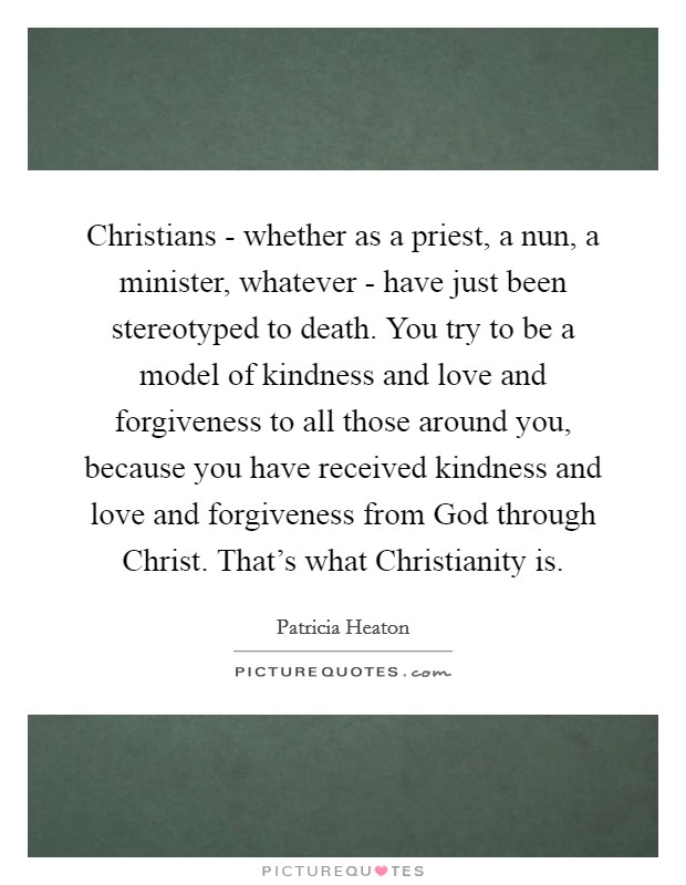 Christians - whether as a priest, a nun, a minister, whatever - have just been stereotyped to death. You try to be a model of kindness and love and forgiveness to all those around you, because you have received kindness and love and forgiveness from God through Christ. That's what Christianity is. Picture Quote #1