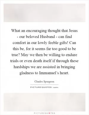 What an encouraging thought that Jesus - our beloved Husband - can find comfort in our lowly feeble gifts! Can this be, for it seems far too good to be true? May we then be willing to endure trials or even death itself if through these hardships we are assisted in bringing gladness to Immanuel’s heart Picture Quote #1