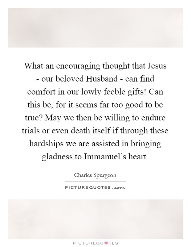 What an encouraging thought that Jesus - our beloved Husband - can find comfort in our lowly feeble gifts! Can this be, for it seems far too good to be true? May we then be willing to endure trials or even death itself if through these hardships we are assisted in bringing gladness to Immanuel's heart. Picture Quote #1