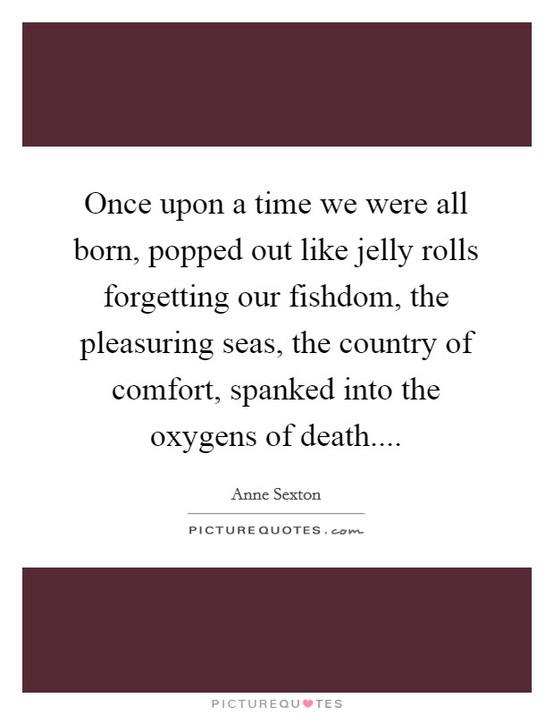Once upon a time we were all born, popped out like jelly rolls forgetting our fishdom, the pleasuring seas, the country of comfort, spanked into the oxygens of death.... Picture Quote #1