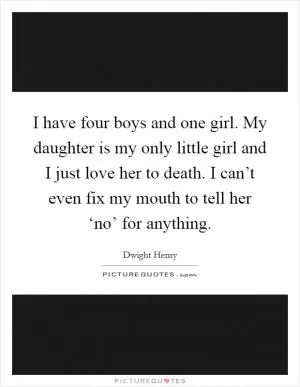 I have four boys and one girl. My daughter is my only little girl and I just love her to death. I can’t even fix my mouth to tell her ‘no’ for anything Picture Quote #1