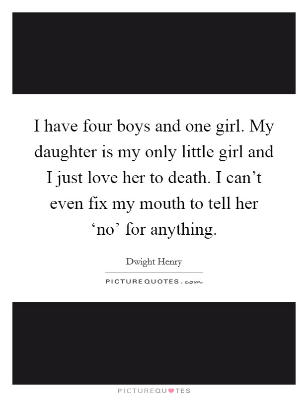 I have four boys and one girl. My daughter is my only little girl and I just love her to death. I can't even fix my mouth to tell her ‘no' for anything. Picture Quote #1
