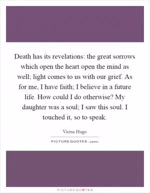 Death has its revelations: the great sorrows which open the heart open the mind as well; light comes to us with our grief. As for me, I have faith; I believe in a future life. How could I do otherwise? My daughter was a soul; I saw this soul. I touched it, so to speak Picture Quote #1