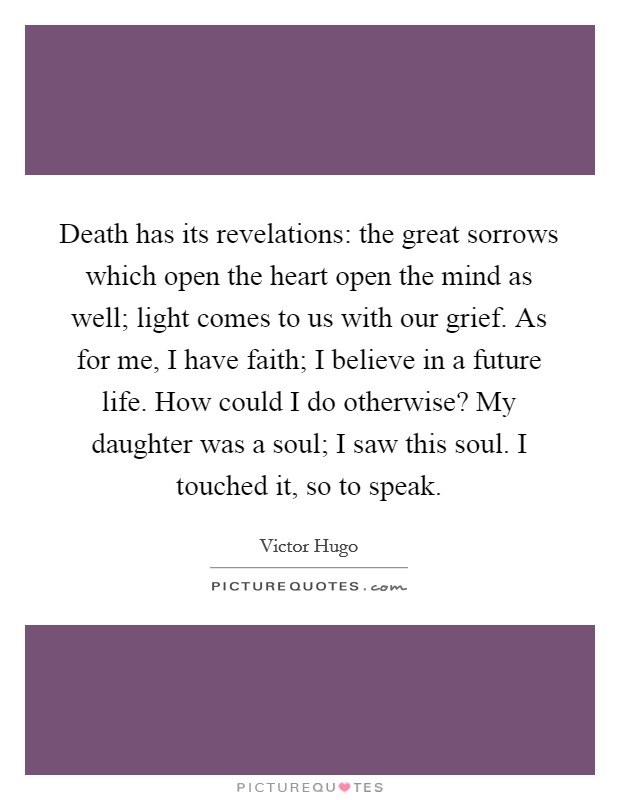 Death has its revelations: the great sorrows which open the heart open the mind as well; light comes to us with our grief. As for me, I have faith; I believe in a future life. How could I do otherwise? My daughter was a soul; I saw this soul. I touched it, so to speak. Picture Quote #1