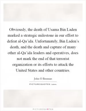 Obviously, the death of Usama Bin Laden marked a strategic milestone in our effort to defeat al-Qa’ida. Unfortunately, Bin Laden’s death, and the death and capture of many other al-Qa’ida leaders and operatives, does not mark the end of that terrorist organization or its efforts to attack the United States and other countries Picture Quote #1