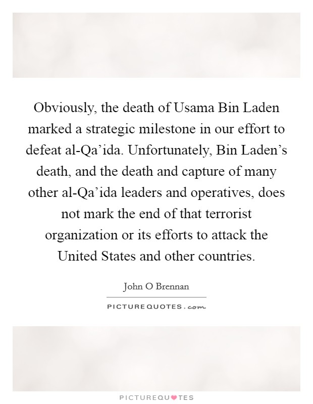 Obviously, the death of Usama Bin Laden marked a strategic milestone in our effort to defeat al-Qa'ida. Unfortunately, Bin Laden's death, and the death and capture of many other al-Qa'ida leaders and operatives, does not mark the end of that terrorist organization or its efforts to attack the United States and other countries. Picture Quote #1