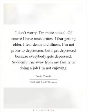 I don’t worry. I’m more stoical. Of course I have insecurities. I fear getting older. I fear death and illness. I’m not prone to depression, but I get depressed because everybody gets depressed. Suddenly I’m away from my family or doing a job I’m not enjoying Picture Quote #1
