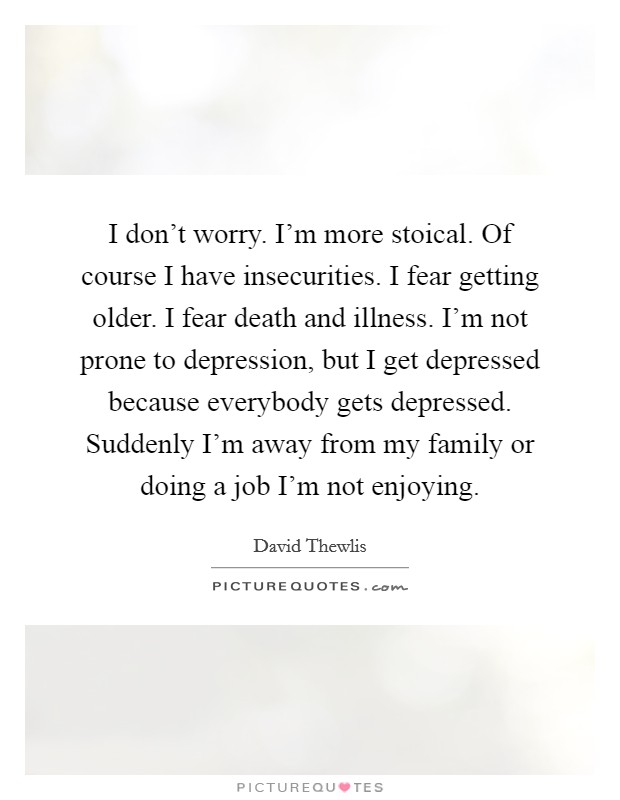 I don't worry. I'm more stoical. Of course I have insecurities. I fear getting older. I fear death and illness. I'm not prone to depression, but I get depressed because everybody gets depressed. Suddenly I'm away from my family or doing a job I'm not enjoying. Picture Quote #1
