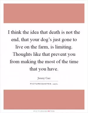 I think the idea that death is not the end, that your dog’s just gone to live on the farm, is limiting. Thoughts like that prevent you from making the most of the time that you have Picture Quote #1