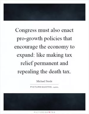Congress must also enact pro-growth policies that encourage the economy to expand: like making tax relief permanent and repealing the death tax Picture Quote #1