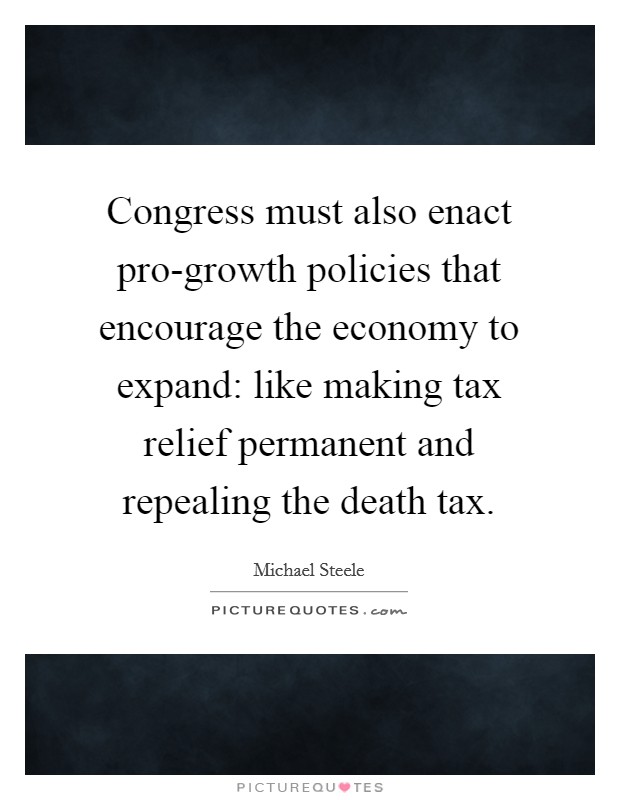 Congress must also enact pro-growth policies that encourage the economy to expand: like making tax relief permanent and repealing the death tax. Picture Quote #1