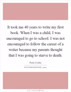 It took me 40 years to write my first book. When I was a child, I was encouraged to go to school. I was not encouraged to follow the career of a writer because my parents thought that I was going to starve to death Picture Quote #1