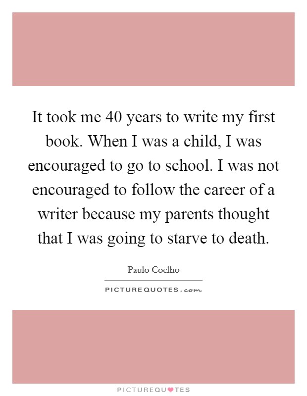 It took me 40 years to write my first book. When I was a child, I was encouraged to go to school. I was not encouraged to follow the career of a writer because my parents thought that I was going to starve to death. Picture Quote #1