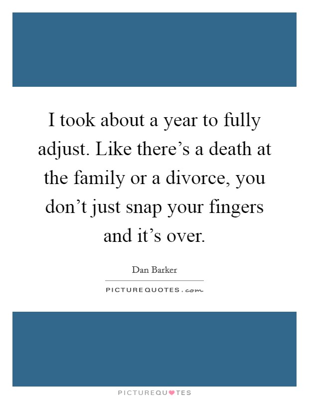 I took about a year to fully adjust. Like there's a death at the family or a divorce, you don't just snap your fingers and it's over. Picture Quote #1
