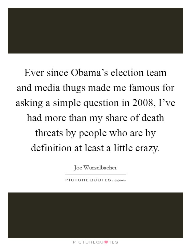 Ever since Obama's election team and media thugs made me famous for asking a simple question in 2008, I've had more than my share of death threats by people who are by definition at least a little crazy. Picture Quote #1