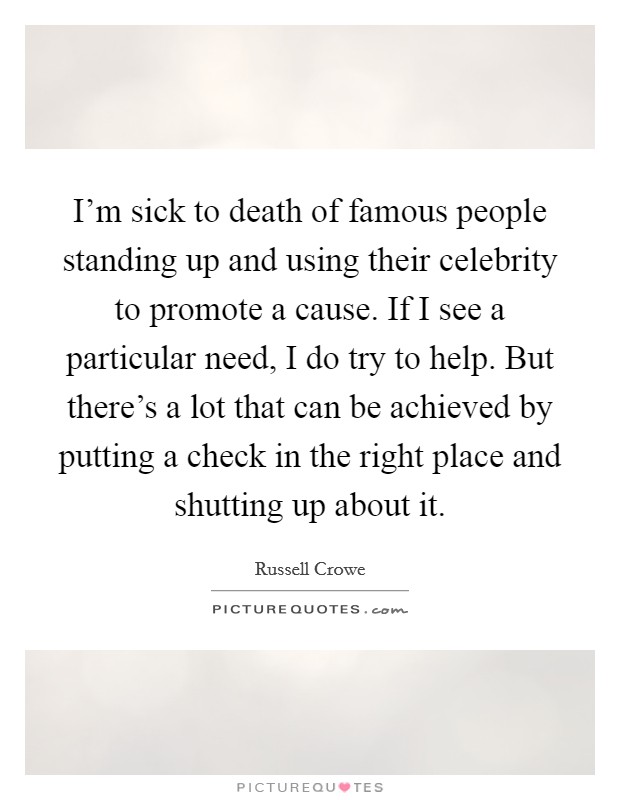 I'm sick to death of famous people standing up and using their celebrity to promote a cause. If I see a particular need, I do try to help. But there's a lot that can be achieved by putting a check in the right place and shutting up about it. Picture Quote #1