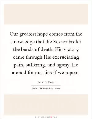 Our greatest hope comes from the knowledge that the Savior broke the bands of death. His victory came through His excruciating pain, suffering, and agony. He atoned for our sins if we repent Picture Quote #1