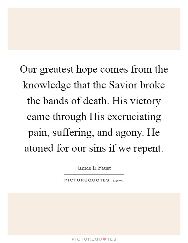 Our greatest hope comes from the knowledge that the Savior broke the bands of death. His victory came through His excruciating pain, suffering, and agony. He atoned for our sins if we repent. Picture Quote #1