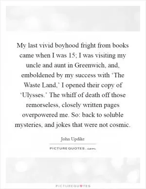 My last vivid boyhood fright from books came when I was 15; I was visiting my uncle and aunt in Greenwich, and, emboldened by my success with ‘The Waste Land,’ I opened their copy of ‘Ulysses.’ The whiff of death off those remorseless, closely written pages overpowered me. So: back to soluble mysteries, and jokes that were not cosmic Picture Quote #1