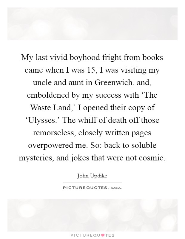 My last vivid boyhood fright from books came when I was 15; I was visiting my uncle and aunt in Greenwich, and, emboldened by my success with ‘The Waste Land,' I opened their copy of ‘Ulysses.' The whiff of death off those remorseless, closely written pages overpowered me. So: back to soluble mysteries, and jokes that were not cosmic. Picture Quote #1