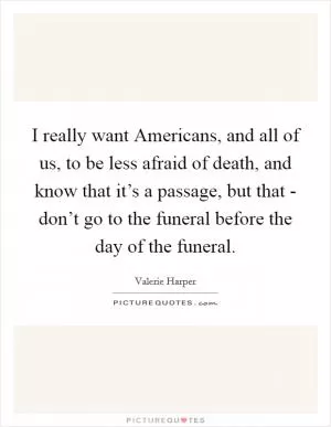 I really want Americans, and all of us, to be less afraid of death, and know that it’s a passage, but that - don’t go to the funeral before the day of the funeral Picture Quote #1