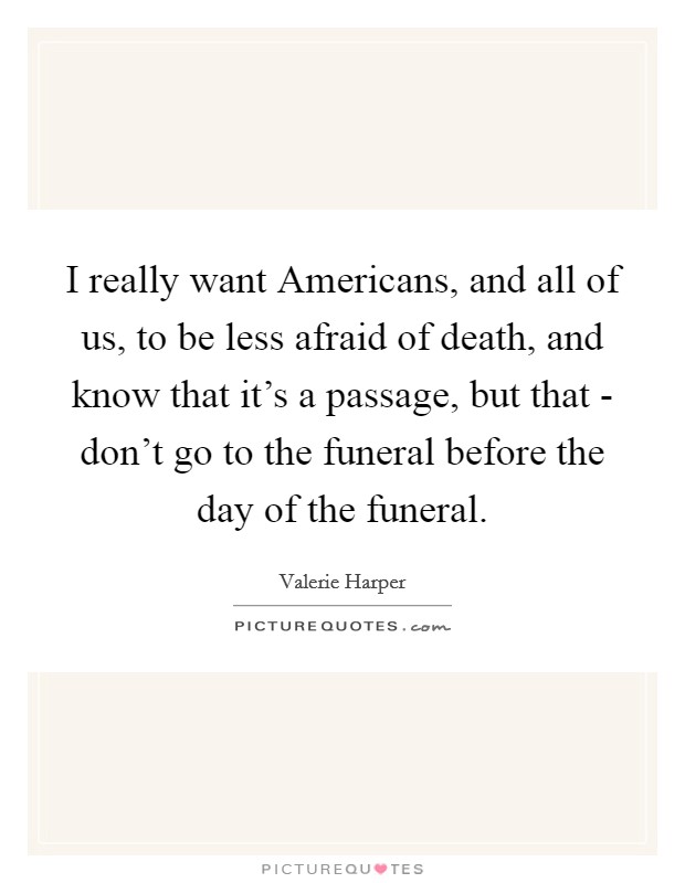 I really want Americans, and all of us, to be less afraid of death, and know that it's a passage, but that - don't go to the funeral before the day of the funeral. Picture Quote #1