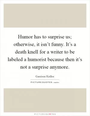Humor has to surprise us; otherwise, it isn’t funny. It’s a death knell for a writer to be labeled a humorist because then it’s not a surprise anymore Picture Quote #1