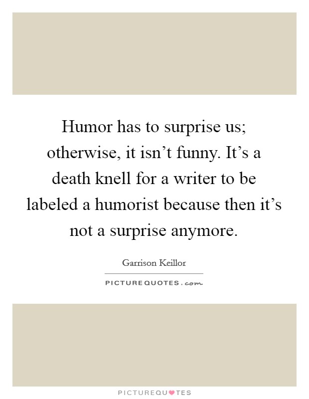 Humor has to surprise us; otherwise, it isn't funny. It's a death knell for a writer to be labeled a humorist because then it's not a surprise anymore. Picture Quote #1