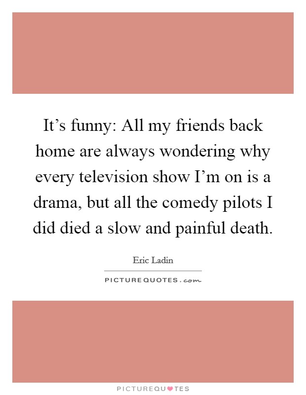 It's funny: All my friends back home are always wondering why every television show I'm on is a drama, but all the comedy pilots I did died a slow and painful death. Picture Quote #1