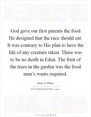 God gave our first parents the food He designed that the race should eat. It was contrary to His plan to have the life of any creature taken. There was to be no death in Eden. The fruit of the trees in the garden was the food man’s wants required Picture Quote #1
