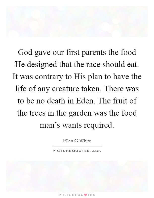 God gave our first parents the food He designed that the race should eat. It was contrary to His plan to have the life of any creature taken. There was to be no death in Eden. The fruit of the trees in the garden was the food man's wants required. Picture Quote #1