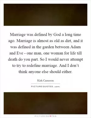 Marriage was defined by God a long time ago. Marriage is almost as old as dirt, and it was defined in the garden between Adam and Eve - one man, one woman for life till death do you part. So I would never attempt to try to redefine marriage. And I don’t think anyone else should either Picture Quote #1