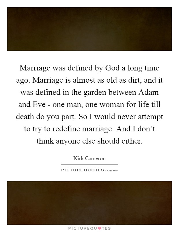 Marriage was defined by God a long time ago. Marriage is almost as old as dirt, and it was defined in the garden between Adam and Eve - one man, one woman for life till death do you part. So I would never attempt to try to redefine marriage. And I don't think anyone else should either. Picture Quote #1