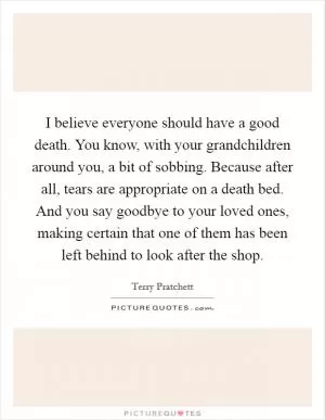 I believe everyone should have a good death. You know, with your grandchildren around you, a bit of sobbing. Because after all, tears are appropriate on a death bed. And you say goodbye to your loved ones, making certain that one of them has been left behind to look after the shop Picture Quote #1